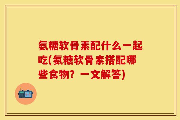 氨糖软骨素配什么一起吃(氨糖软骨素搭配哪些食物？一文解答)