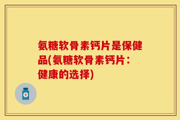 氨糖软骨素钙片是保健品(氨糖软骨素钙片:健康的选择)