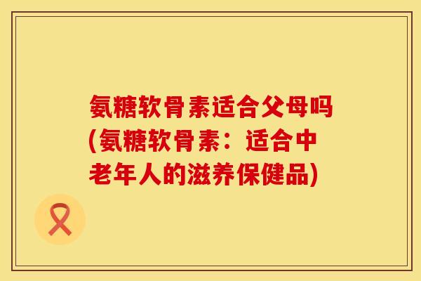 氨糖软骨素适合父母吗(氨糖软骨素:适合中老年人的滋养保健品)