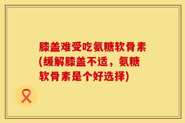 膝盖难受吃氨糖软骨素(缓解膝盖不适,氨糖软骨素是个好选择)