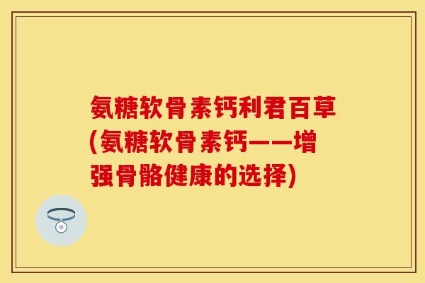 氨糖软骨素钙利君百草(氨糖软骨素钙——增强骨骼健康的选择) 氨糖软骨素钙利君百草(氨糖软骨素钙——增强骨骼健康的选择)