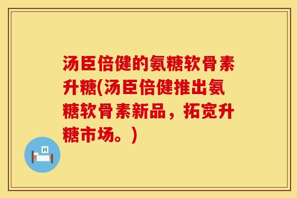 汤臣倍健的氨糖软骨素升糖(汤臣倍健推出氨糖软骨素新品,拓宽升糖市场。)