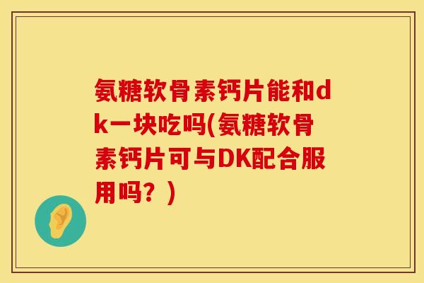 氨糖软骨素钙片能和dk一块吃吗(氨糖软骨素钙片可与DK配合服用吗?) 氨糖软骨素钙片能和dk一块吃吗(氨糖软骨素钙片可与DK配合服用吗?)