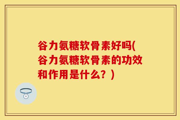 谷力氨糖软骨素好吗(谷力氨糖软骨素的功效和作用是什么?)