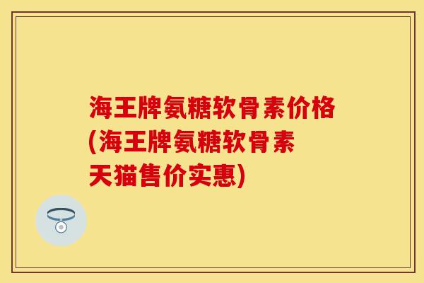 海王牌氨糖软骨素价格(海王牌氨糖软骨素 天猫售价实惠)