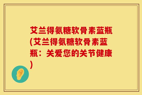 艾兰得氨糖软骨素蓝瓶(艾兰得氨糖软骨素蓝瓶:关爱您的关节健康)