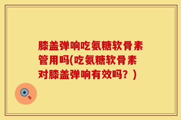 膝盖弹响吃氨糖软骨素管用吗(吃氨糖软骨素对膝盖弹响有效吗?)