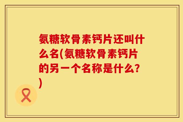 氨糖软骨素钙片还叫什么名(氨糖软骨素钙片的另一个名称是什么？)