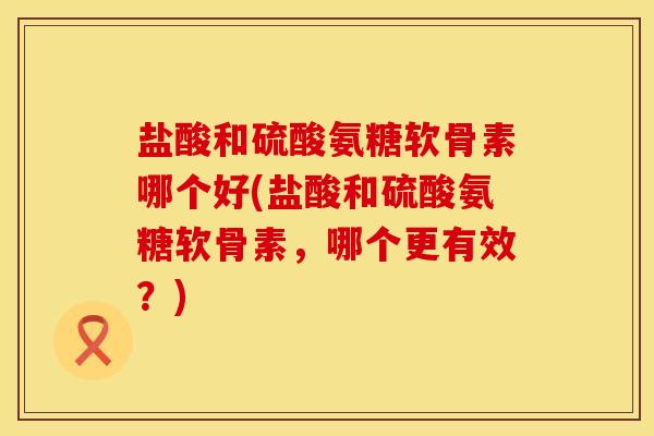 盐酸和硫酸氨糖软骨素哪个好(盐酸和硫酸氨糖软骨素，哪个更有效？)