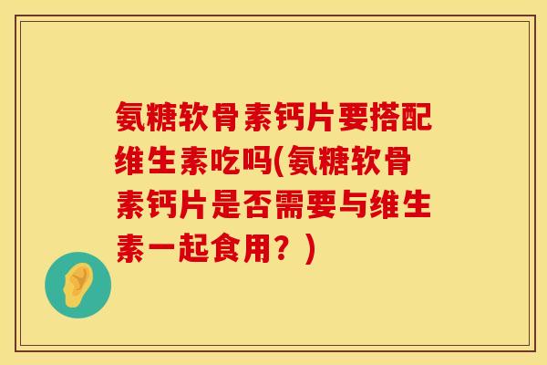 氨糖软骨素钙片要搭配维生素吃吗(氨糖软骨素钙片是否需要与维生素一起食用？)