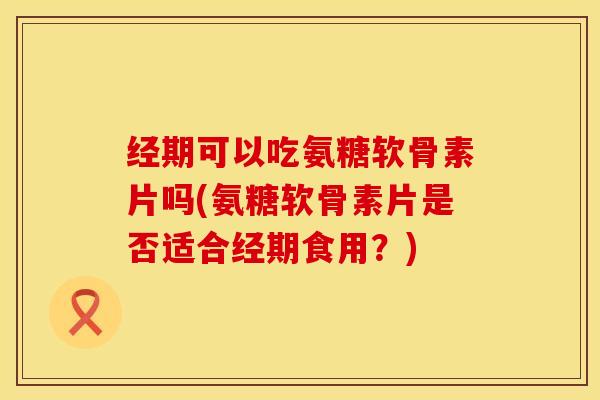 经期可以吃氨糖软骨素片吗(氨糖软骨素片是否适合经期食用？)