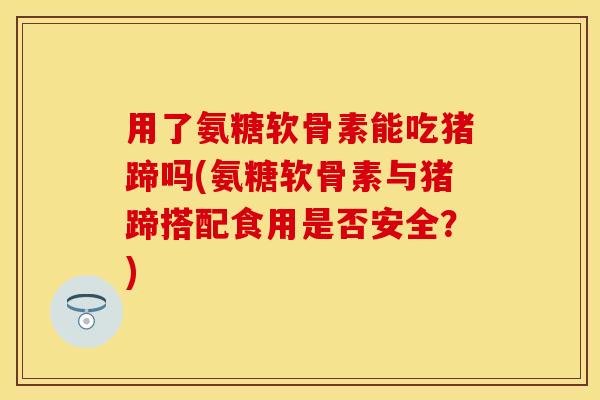 用了氨糖软骨素能吃猪蹄吗(氨糖软骨素与猪蹄搭配食用是否安全？)