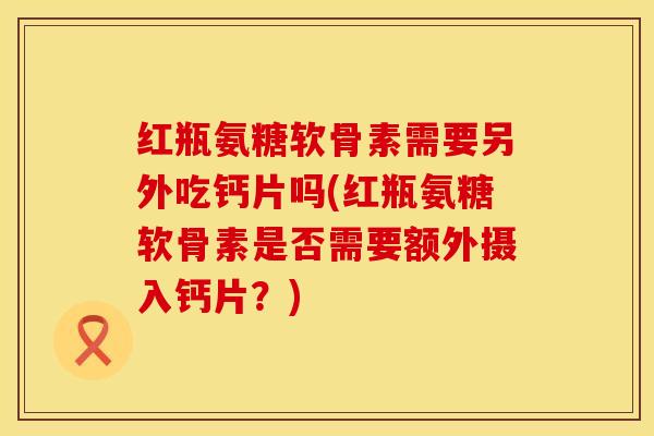 红瓶氨糖软骨素需要另外吃钙片吗(红瓶氨糖软骨素是否需要额外摄入钙片？)