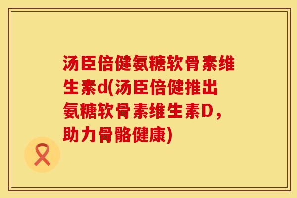 汤臣倍健氨糖软骨素维生素d(汤臣倍健推出氨糖软骨素维生素D，助力骨骼健康)