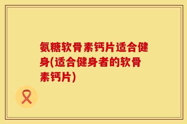 氨糖软骨素钙片适合健身(适合健身者的软骨素钙片)