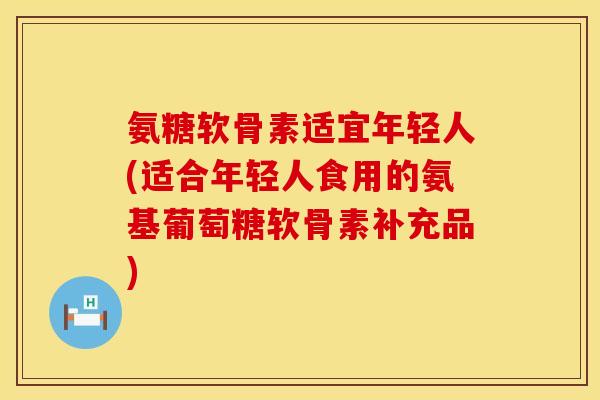 氨糖软骨素适宜年轻人(适合年轻人食用的氨基葡萄糖软骨素补充品)