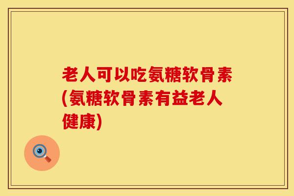 老人可以吃氨糖软骨素(氨糖软骨素有益老人健康) 老人可以吃氨糖软骨素(氨糖软骨素有益老人健康)