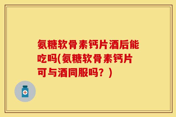 氨糖软骨素钙片酒后能吃吗(氨糖软骨素钙片可与酒同服吗？)