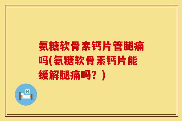 氨糖软骨素钙片管腿痛吗(氨糖软骨素钙片能缓解腿痛吗？)