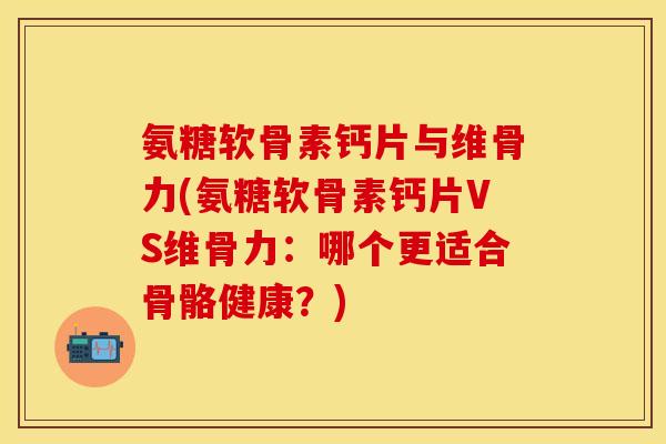 氨糖软骨素钙片与维骨力(氨糖软骨素钙片VS维骨力：哪个更适合骨骼健康？)