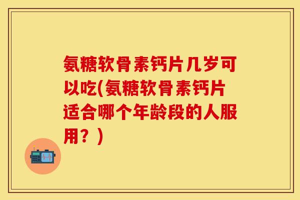 氨糖软骨素钙片几岁可以吃(氨糖软骨素钙片适合哪个年龄段的人服用？)