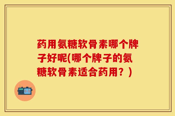 药用氨糖软骨素哪个牌子好呢(哪个牌子的氨糖软骨素适合药用？)