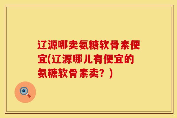 辽源哪卖氨糖软骨素便宜(辽源哪儿有便宜的氨糖软骨素卖？)