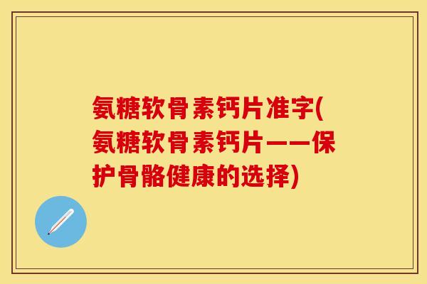 氨糖软骨素钙片准字(氨糖软骨素钙片——保护骨骼健康的选择)