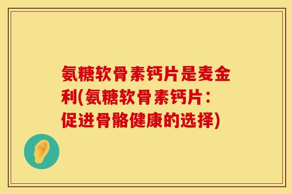 氨糖软骨素钙片是麦金利(氨糖软骨素钙片：促进骨骼健康的选择)