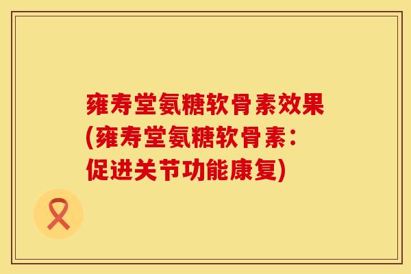 雍寿堂氨糖软骨素效果(雍寿堂氨糖软骨素:促进关节功能康复)