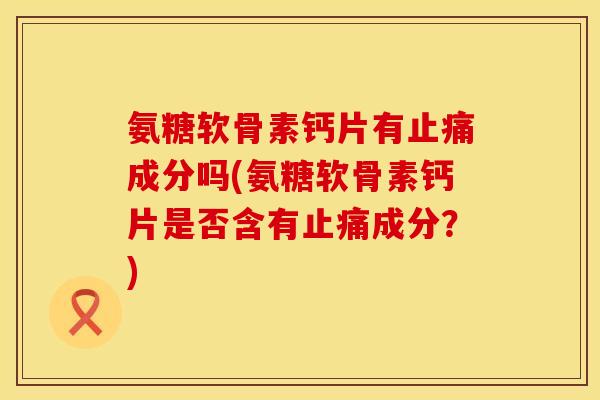 氨糖软骨素钙片有止痛成分吗(氨糖软骨素钙片是否含有止痛成分？)