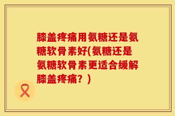 膝盖用氨糖还是氨糖软骨素好(氨糖还是氨糖软骨素更适合缓解膝盖?) 膝盖用氨糖还是氨糖软骨素好(氨糖还是氨糖软骨素更适合缓解膝盖?)