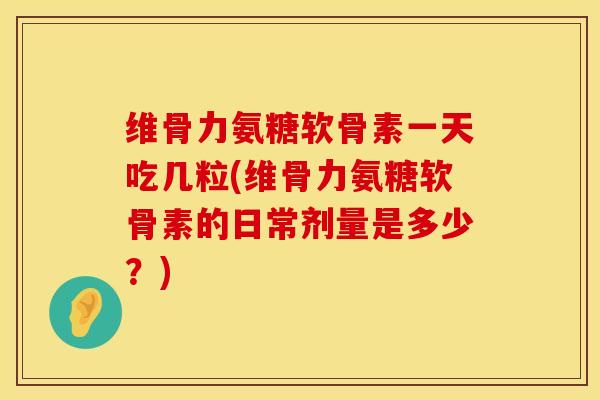 维骨力氨糖软骨素一天吃几粒(维骨力氨糖软骨素的日常剂量是多少？)