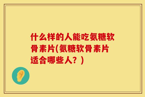 什么样的人能吃氨糖软骨素片(氨糖软骨素片适合哪些人？)