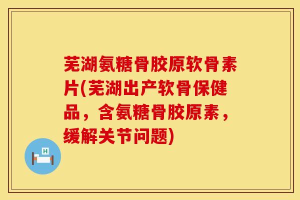 芜湖氨糖骨胶原软骨素片(芜湖出产软骨保健品,含氨糖骨胶原素,缓解关节问题)