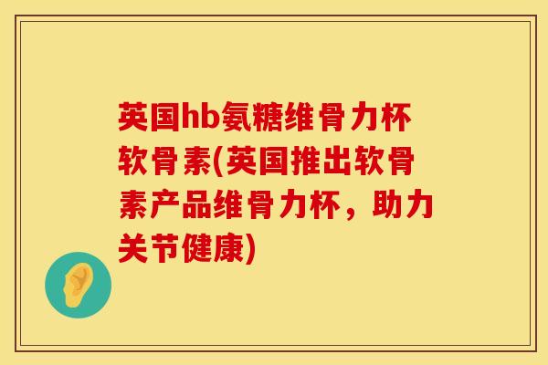 英国hb氨糖维骨力杯软骨素(英国推出软骨素产品维骨力杯，助力关节健康)