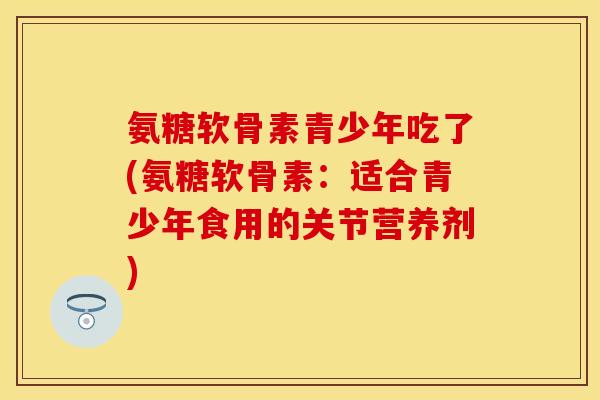 氨糖软骨素青少年吃了(氨糖软骨素：适合青少年食用的关节营养剂)