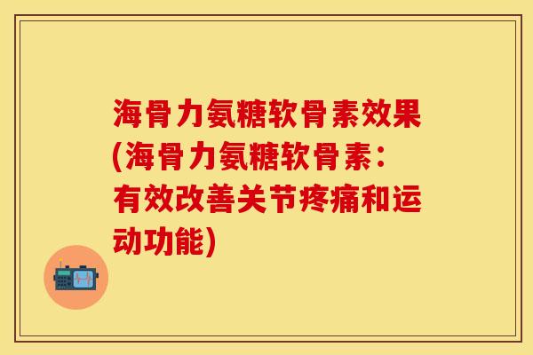 海骨力氨糖软骨素效果(海骨力氨糖软骨素：有效改善关节疼痛和运动功能)