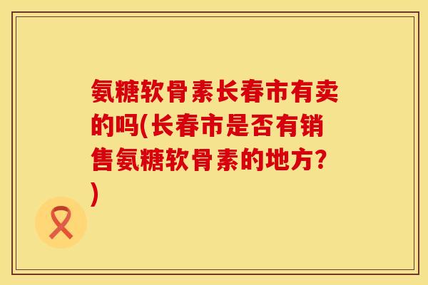 氨糖软骨素长春市有卖的吗(长春市是否有销售氨糖软骨素的地方？)