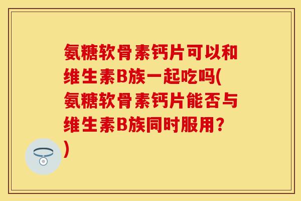 氨糖软骨素钙片可以和维生素B族一起吃吗(氨糖软骨素钙片能否与维生素B族同时服用？)