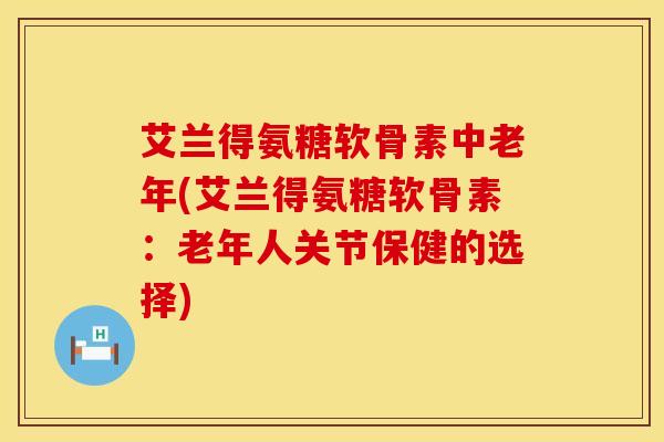 艾兰得氨糖软骨素中老年(艾兰得氨糖软骨素:老年人关节保健的选择)
