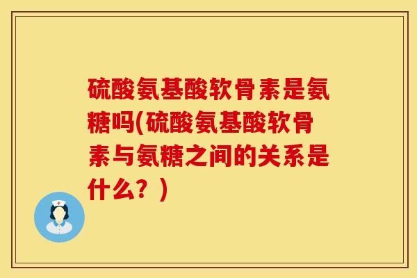 硫酸氨基酸软骨素是氨糖吗(硫酸氨基酸软骨素与氨糖之间的关系是什么？)