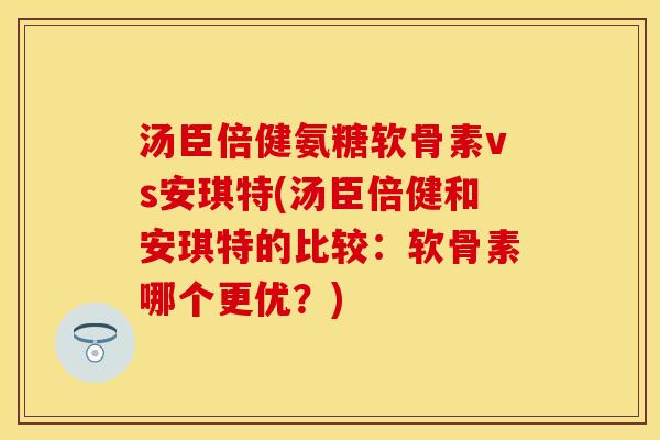 汤臣倍健氨糖软骨素vs安琪特(汤臣倍健和安琪特的比较：软骨素哪个更优？)
