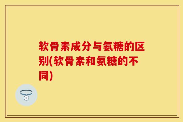 软骨素成分与氨糖的区别(软骨素和氨糖的不同)