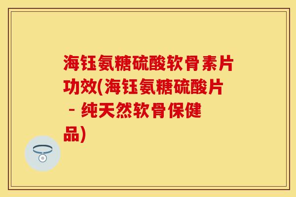海钰氨糖硫酸软骨素片功效(海钰氨糖硫酸片 - 纯天然软骨保健品)