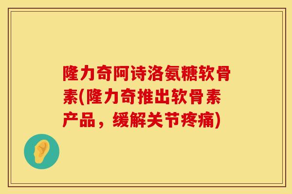 隆力奇阿诗洛氨糖软骨素(隆力奇推出软骨素产品，缓解关节疼痛)
