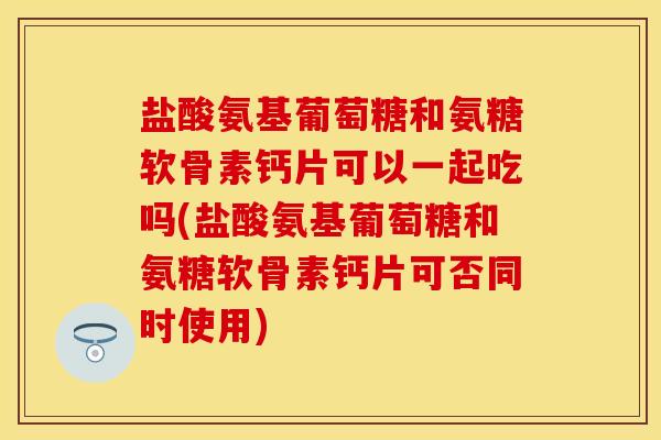 盐酸氨基葡萄糖和氨糖软骨素钙片可以一起吃吗(盐酸氨基葡萄糖和氨糖软骨素钙片可否同时使用)
