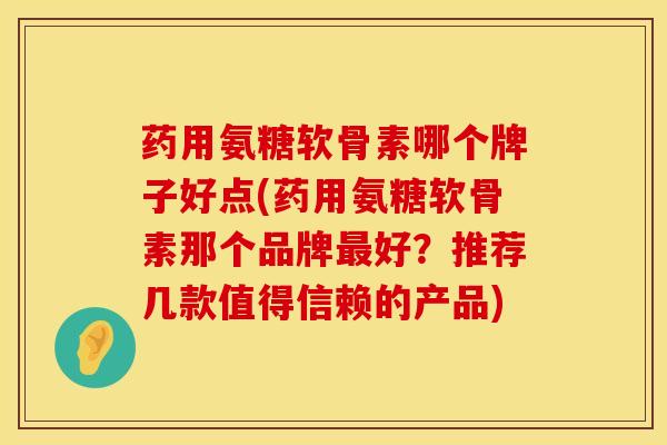 药用氨糖软骨素哪个牌子好点(药用氨糖软骨素那个品牌最好？推荐几款值得信赖的产品)