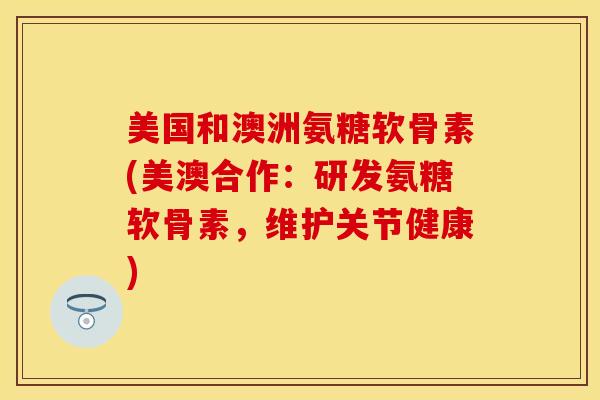 美国和澳洲氨糖软骨素(美澳合作:研发氨糖软骨素,维护关节健康) 美国和澳洲氨糖软骨素(美澳合作:研发氨糖软骨素,维护关节健康)