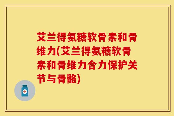 艾兰得氨糖软骨素和骨维力(艾兰得氨糖软骨素和骨维力合力保护关节与骨骼)